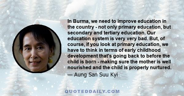 In Burma, we need to improve education in the country - not only primary education, but secondary and tertiary education. Our education system is very very bad. But, of course, if you look at primary education, we have