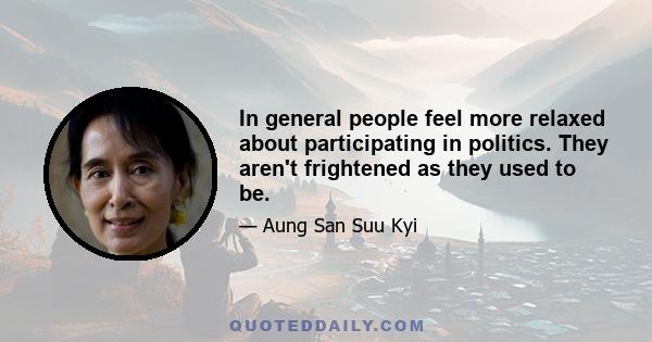 In general people feel more relaxed about participating in politics. They aren't frightened as they used to be.