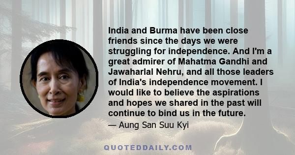 India and Burma have been close friends since the days we were struggling for independence. And I'm a great admirer of Mahatma Gandhi and Jawaharlal Nehru, and all those leaders of India's independence movement. I would 