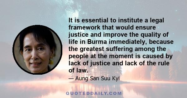 It is essential to institute a legal framework that would ensure justice and improve the quality of life in Burma immediately, because the greatest suffering among the people at the moment is caused by lack of justice