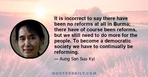 It is incorrect to say there have been no reforms at all in Burma; there have of course been reforms, but we still need to do more for the people. To become a democratic society we have to continually be reforming.