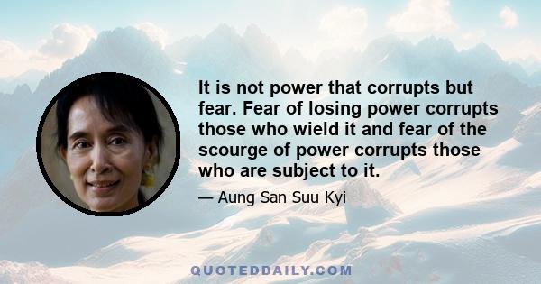 It is not power that corrupts but fear. Fear of losing power corrupts those who wield it and fear of the scourge of power corrupts those who are subject to it.