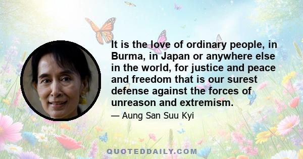 It is the love of ordinary people, in Burma, in Japan or anywhere else in the world, for justice and peace and freedom that is our surest defense against the forces of unreason and extremism.