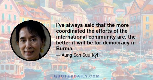 I've always said that the more coordinated the efforts of the international community are, the better it will be for democracy in Burma.