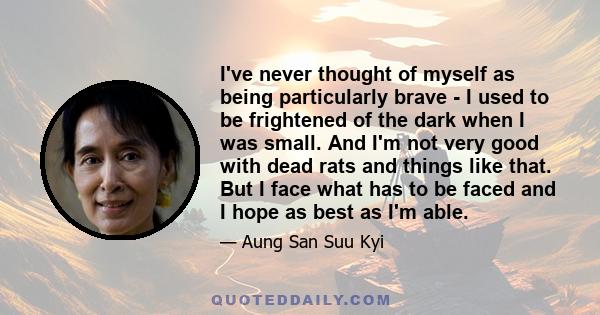 I've never thought of myself as being particularly brave - I used to be frightened of the dark when I was small. And I'm not very good with dead rats and things like that. But I face what has to be faced and I hope as