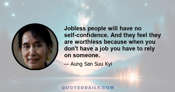 Jobless people will have no self-confidence. And they feel they are worthless because when you don't have a job you have to rely on someone.