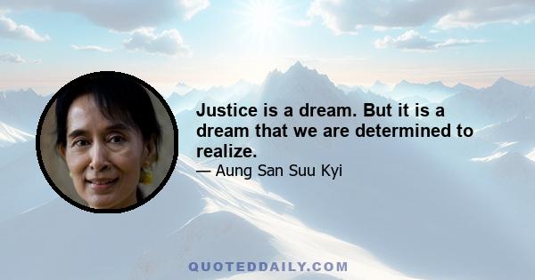 Justice is a dream. But it is a dream that we are determined to realize.