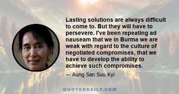 Lasting solutions are always difficult to come to. But they will have to persevere. I've been repeating ad nauseam that we in Burma we are weak with regard to the culture of negotiated compromises, that we have to