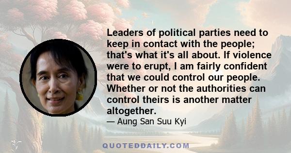 Leaders of political parties need to keep in contact with the people; that's what it's all about. If violence were to erupt, I am fairly confident that we could control our people. Whether or not the authorities can