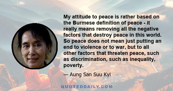 My attitude to peace is rather based on the Burmese definition of peace - it really means removing all the negative factors that destroy peace in this world. So peace does not mean just putting an end to violence or to