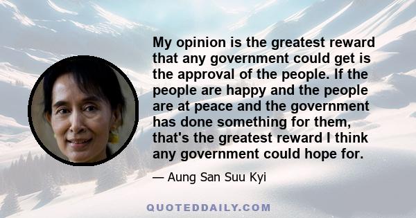 My opinion is the greatest reward that any government could get is the approval of the people. If the people are happy and the people are at peace and the government has done something for them, that's the greatest