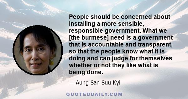 People should be concerned about installing a more sensible, responsible government. What we [the burmese] need is a government that is accountable and transparent, so that the people know what it is doing and can judge 