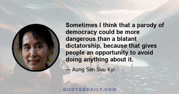 Sometimes I think that a parody of democracy could be more dangerous than a blatant dictatorship, because that gives people an opportunity to avoid doing anything about it.