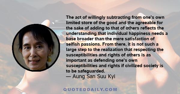 The act of willingly subtracting from one's own limited store of the good and the agreeable for the sake of adding to that of others reflects the understanding that individual happiness needs a base broader than the