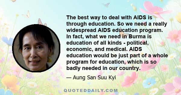 The best way to deal with AIDS is through education. So we need a really widespread AIDS education program. In fact, what we need in Burma is education of all kinds - political, economic, and medical. AIDS education