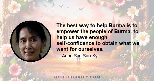 The best way to help Burma is to empower the people of Burma, to help us have enough self-confidence to obtain what we want for ourselves.