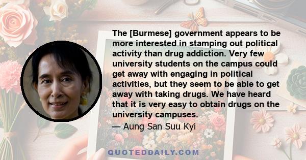 The [Burmese] government appears to be more interested in stamping out political activity than drug addiction. Very few university students on the campus could get away with engaging in political activities, but they