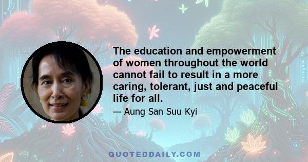 The education and empowerment of women throughout the world cannot fail to result in a more caring, tolerant, just and peaceful life for all.