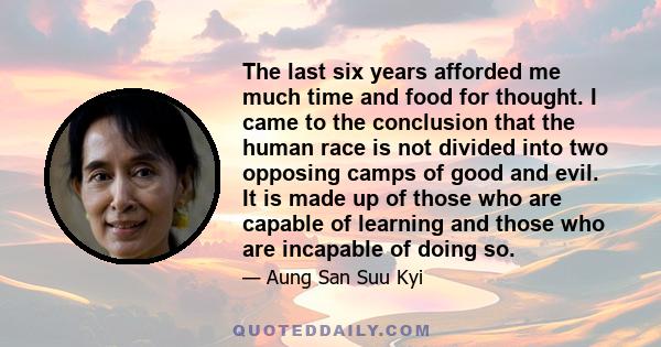 The last six years afforded me much time and food for thought. I came to the conclusion that the human race is not divided into two opposing camps of good and evil. It is made up of those who are capable of learning and 