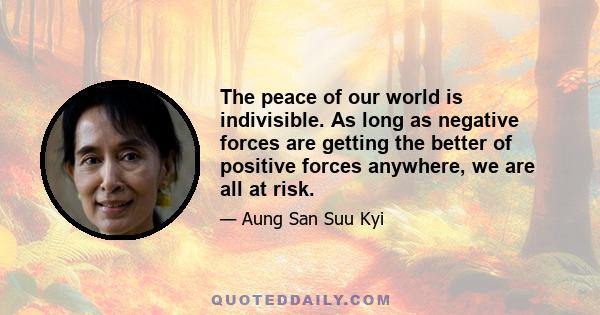 The peace of our world is indivisible. As long as negative forces are getting the better of positive forces anywhere, we are all at risk.