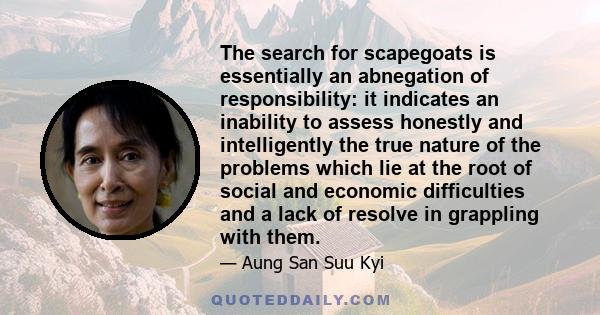 The search for scapegoats is essentially an abnegation of responsibility: it indicates an inability to assess honestly and intelligently the true nature of the problems which lie at the root of social and economic