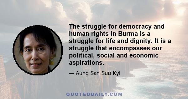 The struggle for democracy and human rights in Burma is a struggle for life and dignity. It is a struggle that encompasses our political, social and economic aspirations.