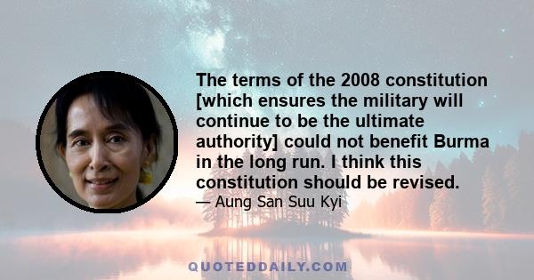 The terms of the 2008 constitution [which ensures the military will continue to be the ultimate authority] could not benefit Burma in the long run. I think this constitution should be revised.