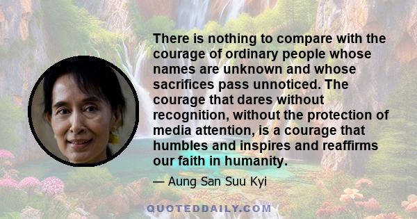 There is nothing to compare with the courage of ordinary people whose names are unknown and whose sacrifices pass unnoticed. The courage that dares without recognition, without the protection of media attention, is a