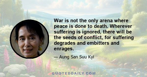 War is not the only arena where peace is done to death. Wherever suffering is ignored, there will be the seeds of conflict, for suffering degrades and embitters and enrages.