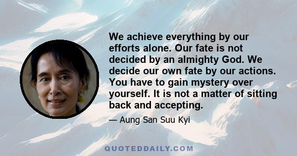 We achieve everything by our efforts alone. Our fate is not decided by an almighty God. We decide our own fate by our actions. You have to gain mystery over yourself. It is not a matter of sitting back and accepting.