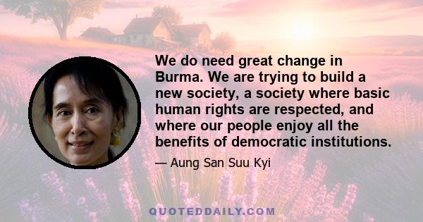 We do need great change in Burma. We are trying to build a new society, a society where basic human rights are respected, and where our people enjoy all the benefits of democratic institutions.