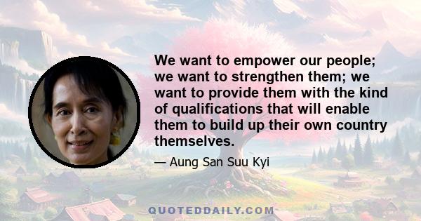 We want to empower our people; we want to strengthen them; we want to provide them with the kind of qualifications that will enable them to build up their own country themselves.