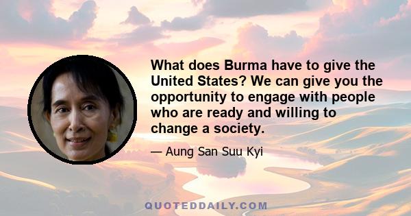 What does Burma have to give the United States? We can give you the opportunity to engage with people who are ready and willing to change a society.