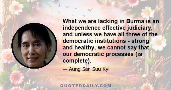 What we are lacking in Burma is an independence effective judiciary, and unless we have all three of the democratic institutions - strong and healthy, we cannot say that our democratic processes (is complete).