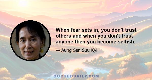 When fear sets in, you don't trust others and when you don't trust anyone then you become selfish.