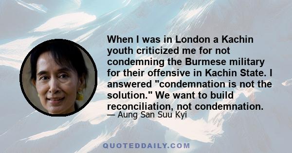 When I was in London a Kachin youth criticized me for not condemning the Burmese military for their offensive in Kachin State. I answered condemnation is not the solution. We want to build reconciliation, not