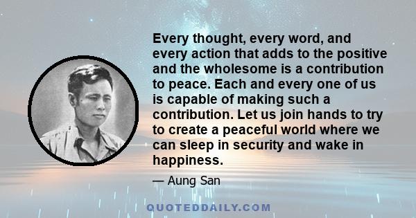 Every thought, every word, and every action that adds to the positive and the wholesome is a contribution to peace. Each and every one of us is capable of making such a contribution. Let us join hands to try to create a 