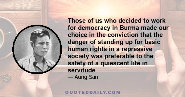 Those of us who decided to work for democracy in Burma made our choice in the conviction that the danger of standing up for basic human rights in a repressive society was preferable to the safety of a quiescent life in