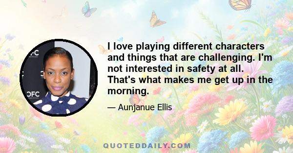 I love playing different characters and things that are challenging. I'm not interested in safety at all. That's what makes me get up in the morning.