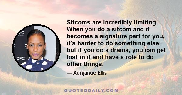 Sitcoms are incredibly limiting. When you do a sitcom and it becomes a signature part for you, it's harder to do something else; but if you do a drama, you can get lost in it and have a role to do other things.