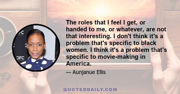 The roles that I feel I get, or handed to me, or whatever, are not that interesting. I don't think it's a problem that's specific to black women. I think it's a problem that's specific to movie-making in America.