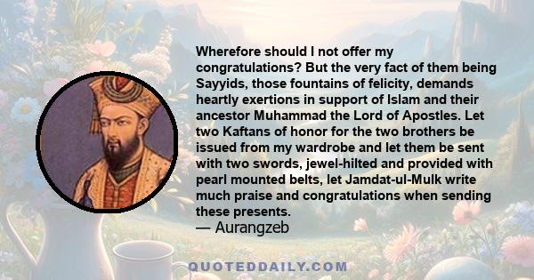 Wherefore should I not offer my congratulations? But the very fact of them being Sayyids, those fountains of felicity, demands heartly exertions in support of Islam and their ancestor Muhammad the Lord of Apostles. Let