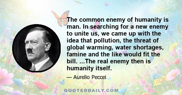 The common enemy of humanity is man. In searching for a new enemy to unite us, we came up with the idea that pollution, the threat of global warming, water shortages, famine and the like would fit the bill. ...The real