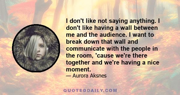 I don't like not saying anything. I don't like having a wall between me and the audience. I want to break down that wall and communicate with the people in the room, 'cause we're there together and we're having a nice