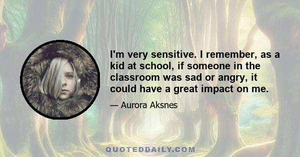 I'm very sensitive. I remember, as a kid at school, if someone in the classroom was sad or angry, it could have a great impact on me.