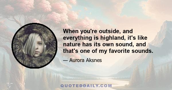 When you're outside, and everything is highland, it's like nature has its own sound, and that's one of my favorite sounds.