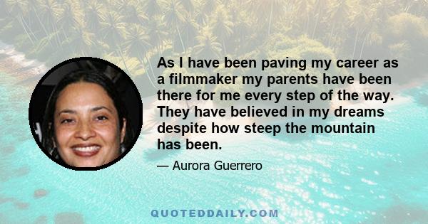 As I have been paving my career as a filmmaker my parents have been there for me every step of the way. They have believed in my dreams despite how steep the mountain has been.