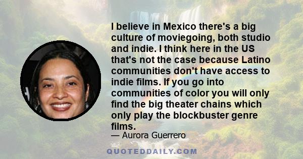 I believe in Mexico there's a big culture of moviegoing, both studio and indie. I think here in the US that's not the case because Latino communities don't have access to indie films. If you go into communities of color 