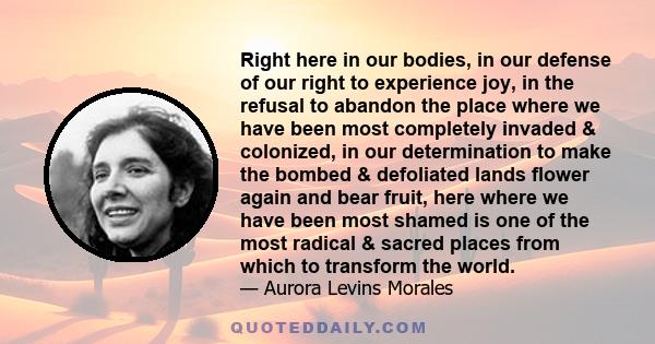 Right here in our bodies, in our defense of our right to experience joy, in the refusal to abandon the place where we have been most completely invaded & colonized, in our determination to make the bombed & defoliated