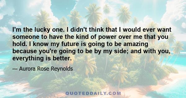 I'm the lucky one. I didn't think that I would ever want someone to have the kind of power over me that you hold. I know my future is going to be amazing because you're going to be by my side; and with you, everything